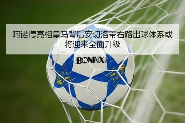 阿诺德亮相皇马背后安切洛蒂右路出球体系或将迎来全面升级